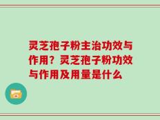 灵芝孢子粉主治功效与作用？灵芝孢子粉功效与作用及用量是什么