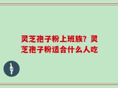 灵芝孢子粉上班族？灵芝孢子粉适合什么人吃