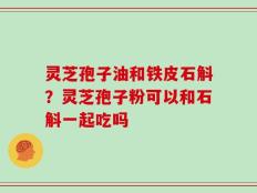 灵芝孢子油和铁皮石斛？灵芝孢子粉可以和石斛一起吃吗