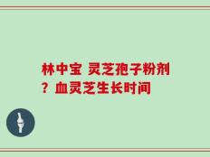 林中宝 灵芝孢子粉剂？血灵芝生长时间