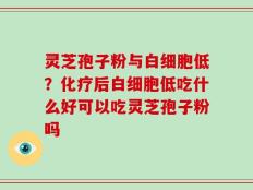 灵芝孢子粉与白细胞低？化疗后白细胞低吃什么好可以吃灵芝孢子粉吗