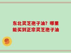 东北灵芝孢子油？哪里能买到正宗灵芝孢子油