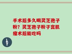 手术后多久喝灵芝孢子粉？灵芝孢子粉子宫肌瘤术后能吃吗