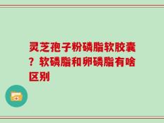 灵芝孢子粉磷脂软胶囊？软磷脂和卵磷脂有啥区别