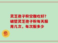 灵芝孢子粉空腹吃好？破壁灵芝孢子粉每天服用几次，每次服多少