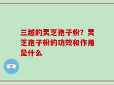 三越的灵芝孢子粉？灵芝孢子粉的功效和作用是什么