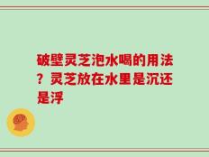 破壁灵芝泡水喝的用法？灵芝放在水里是沉还是浮