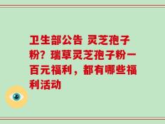 卫生部公告 灵芝孢子粉？瑞草灵芝孢子粉一百元福利，都有哪些福利活动