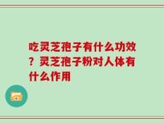 吃灵芝孢子有什么功效？灵芝孢子粉对人体有什么作用