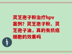 灵芝孢子粉治疗hpv案例？灵芝孢子粉、灵芝孢子油，真的有抗癌细胞的效果吗