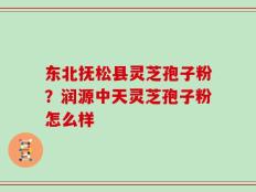 东北抚松县灵芝孢子粉？润源中天灵芝孢子粉怎么样