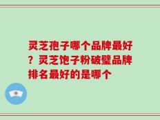 灵芝孢子哪个品牌最好？灵芝饱子粉破璧品牌排名最好的是哪个