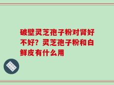 破壁灵芝孢子粉对肾好不好？灵芝孢子粉和白鲜皮有什么用