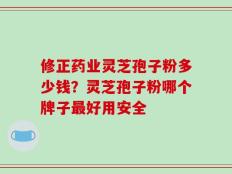 修正药业灵芝孢子粉多少钱？灵芝孢子粉哪个牌子最好用安全