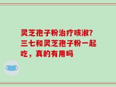 灵芝孢子粉治疗咳淑？三七和灵芝孢子粉一起吃，真的有用吗