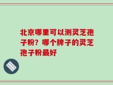 北京哪里可以测灵芝孢子粉？哪个牌子的灵芝孢子粉最好