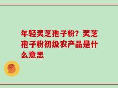 年轻灵芝孢子粉？灵芝孢子粉初级农产品是什么意思