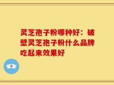 灵芝孢子粉哪种好：破壁灵芝孢子粉什么品牌吃起来效果好