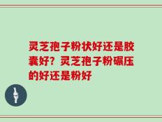 灵芝孢子粉状好还是胶囊好？灵芝孢子粉碾压的好还是粉好