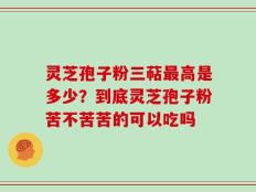 灵芝孢子粉三萜最高是多少？到底灵芝孢子粉苦不苦苦的可以吃吗