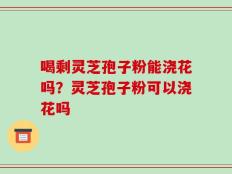 喝剩灵芝孢子粉能浇花吗？灵芝孢子粉可以浇花吗