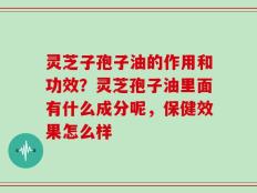 灵芝子孢子油的作用和功效？灵芝孢子油里面有什么成分呢，保健效果怎么样
