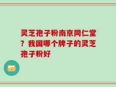 灵芝孢子粉南京同仁堂？我国哪个牌子的灵芝孢子粉好