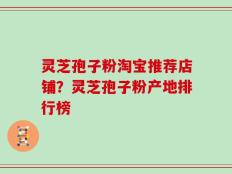 灵芝孢子粉淘宝推荐店铺？灵芝孢子粉产地排行榜