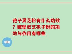 孢子灵芝粉有什么功效？破壁灵芝孢子粉的功效与作用有哪些