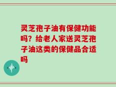 灵芝孢子油有保健功能吗？给老人家送灵芝孢子油这类的保健品合适吗