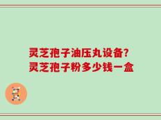 灵芝孢子油压丸设备？灵芝孢子粉多少钱一盒