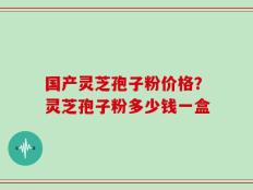 国产灵芝孢子粉价格？灵芝孢子粉多少钱一盒