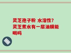 灵芝孢子粉 水溶性？灵芝煮水有一层油膜能喝吗