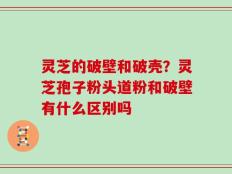 灵芝的破壁和破壳？灵芝孢子粉头道粉和破壁有什么区别吗