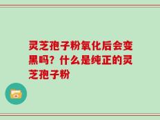 灵芝孢子粉氧化后会变黑吗？什么是纯正的灵芝孢子粉