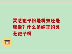 灵芝孢子粉是粉末还是胶囊？什么是纯正的灵芝孢子粉