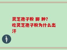灵芝孢子粉 脚 肿？吃灵芝孢子粉为什么出汗