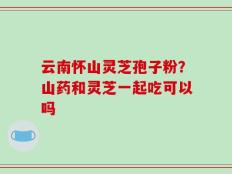 云南怀山灵芝孢子粉？山药和灵芝一起吃可以吗