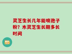 灵芝生长几年能喷孢子粉？木灵芝生长期多长时间