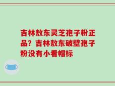 吉林敖东灵芝孢子粉正品？吉林敖东破壁孢子粉没有小看帽标