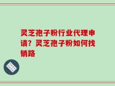 灵芝孢子粉行业代理申请？灵芝孢子粉如何找销路