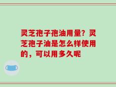 灵芝孢子孢油用量？灵芝孢子油是怎么样使用的，可以用多久呢