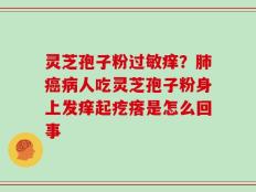 灵芝孢子粉过敏痒？肺癌病人吃灵芝孢子粉身上发痒起疙瘩是怎么回事