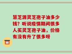 慧芝源灵芝孢子油多少钱？听说疫情期间很多人买灵芝孢子油，价格有没有升了很多呀