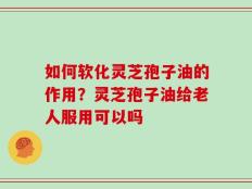 如何软化灵芝孢子油的作用？灵芝孢子油给老人服用可以吗