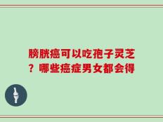 膀胱癌可以吃孢子灵芝？哪些癌症男女都会得