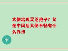 大便出现灵芝孢子？父亲中风后大便不畅有什么办法