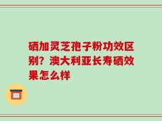 硒加灵芝孢子粉功效区别？澳大利亚长寿硒效果怎么样