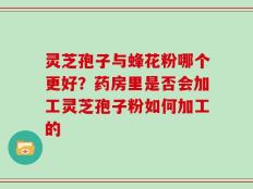 灵芝孢子与蜂花粉哪个更好？药房里是否会加工灵芝孢子粉如何加工的