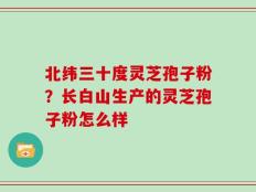 北纬三十度灵芝孢子粉？长白山生产的灵芝孢子粉怎么样